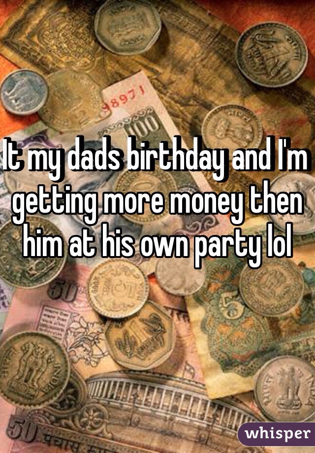 It my dads birthday and I'm getting more money then him at his own party lol