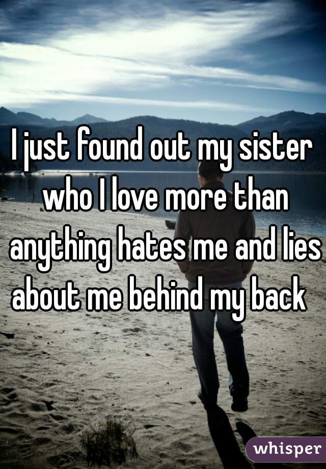 I just found out my sister who I love more than anything hates me and lies about me behind my back  