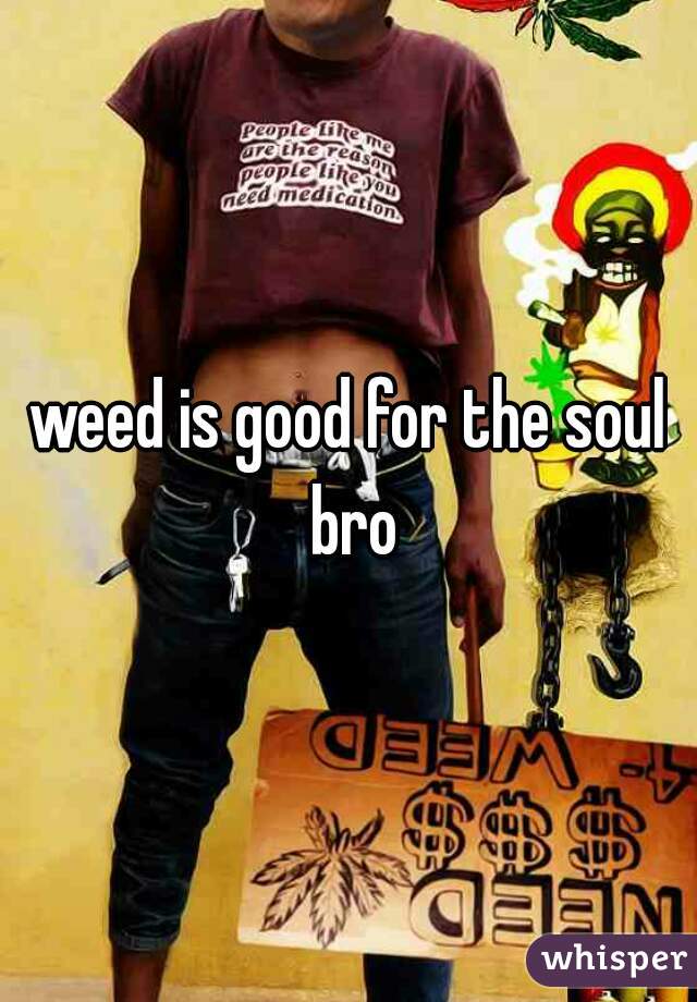 weed is good for the soul bro