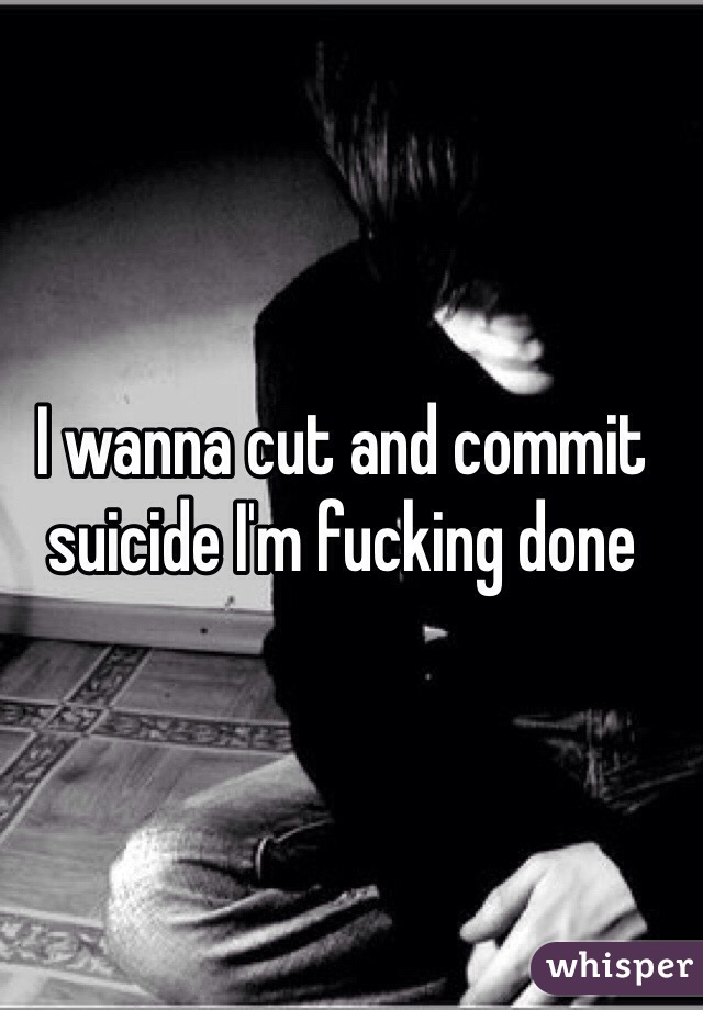 I wanna cut and commit suicide I'm fucking done