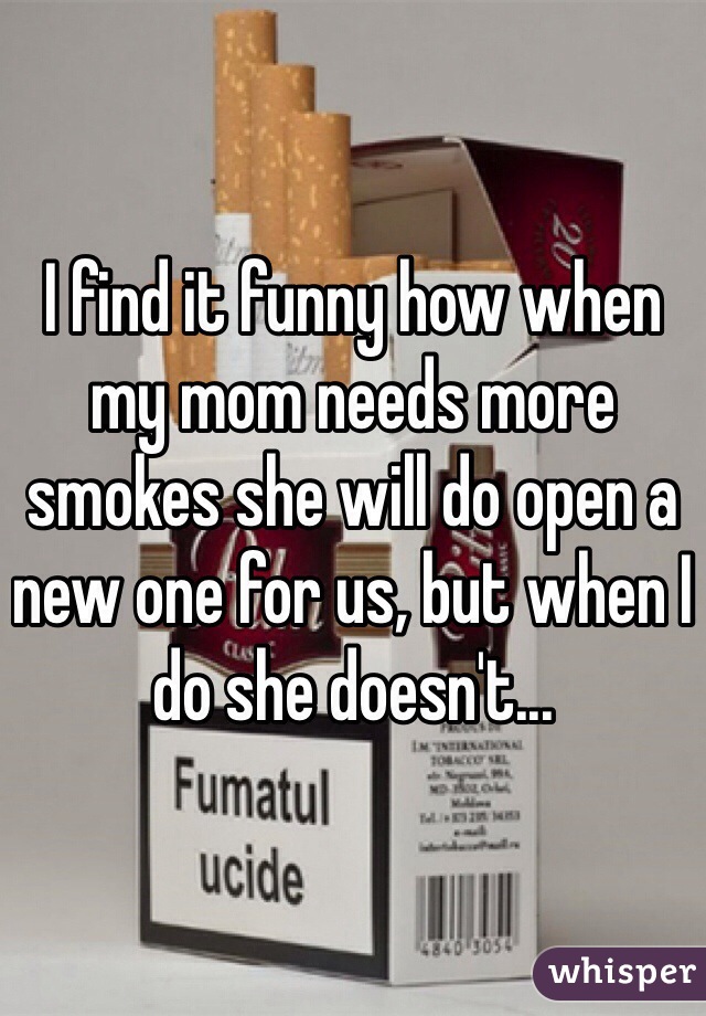 I find it funny how when my mom needs more smokes she will do open a new one for us, but when I do she doesn't... 
