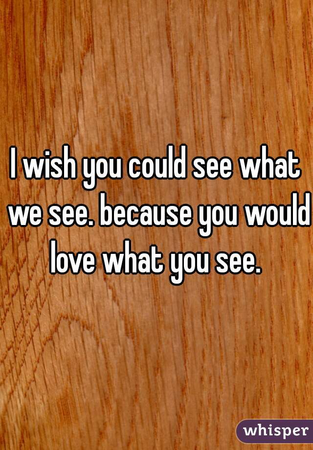 I wish you could see what we see. because you would love what you see. 