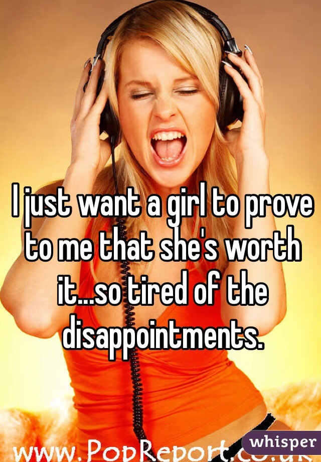 I just want a girl to prove to me that she's worth it...so tired of the disappointments. 