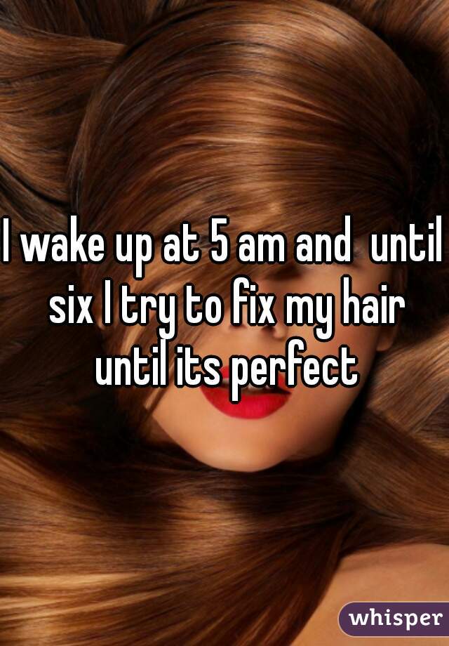 I wake up at 5 am and  until six I try to fix my hair until its perfect