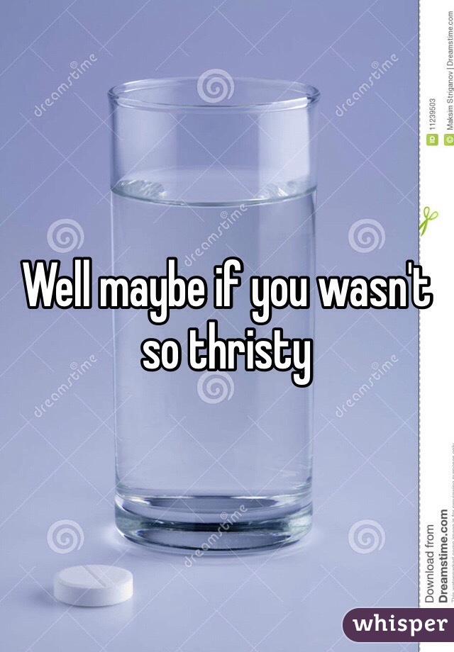 Well maybe if you wasn't so thristy 