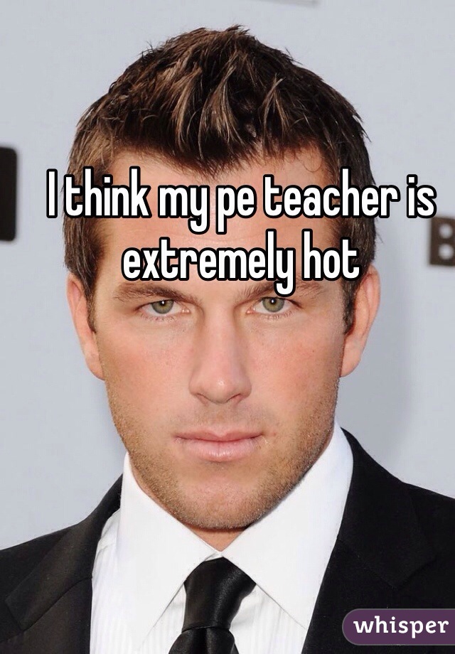 I think my pe teacher is extremely hot 