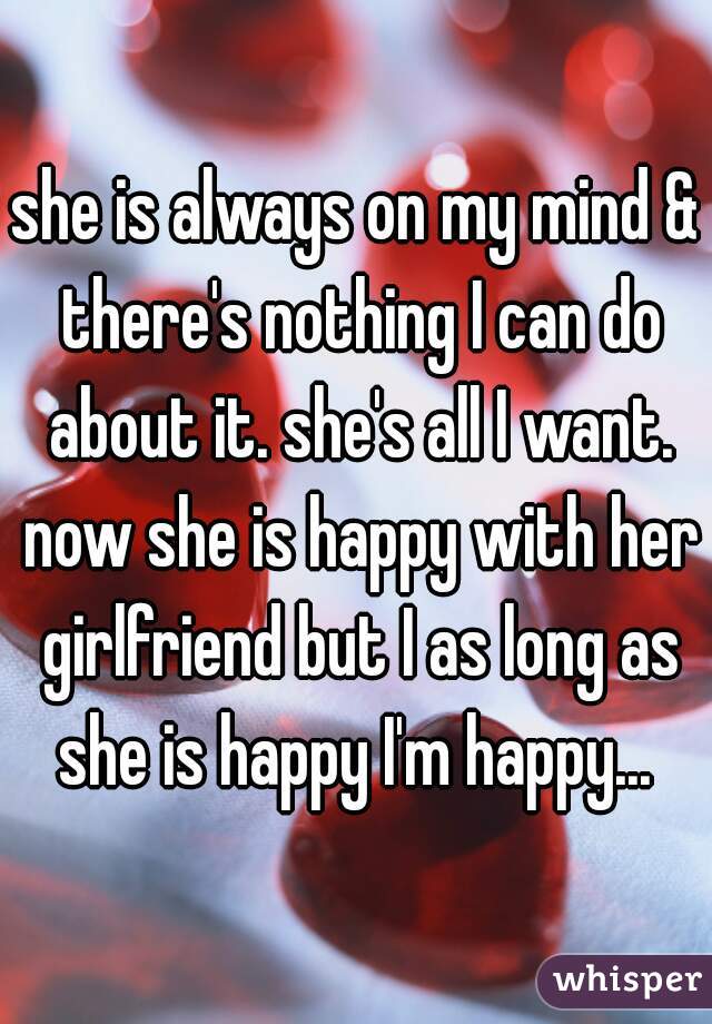 she is always on my mind & there's nothing I can do about it. she's all I want. now she is happy with her girlfriend but I as long as she is happy I'm happy... 