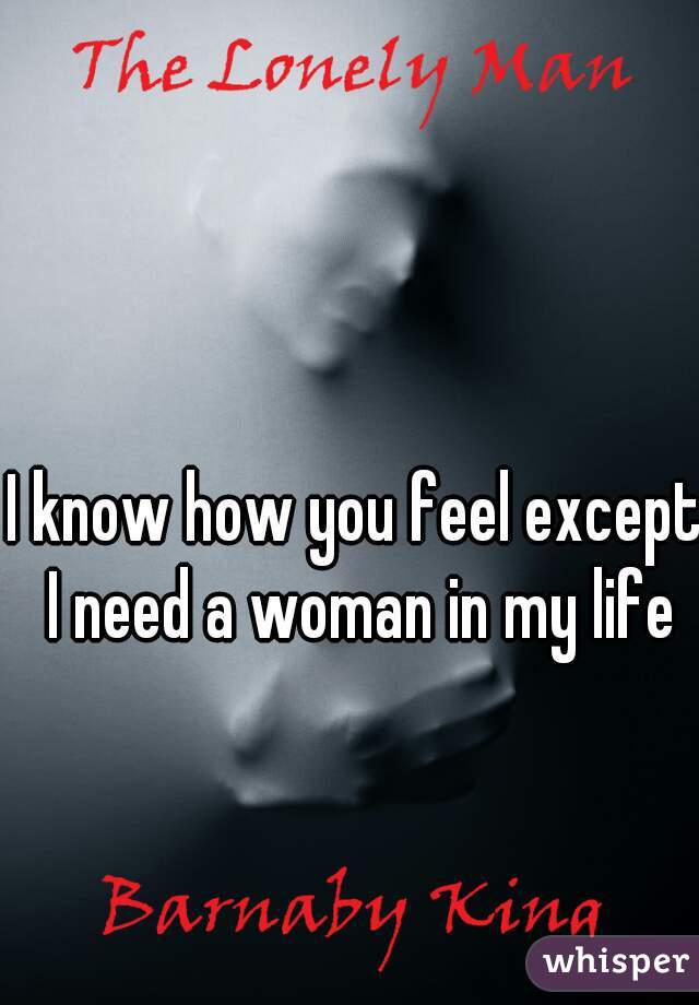I know how you feel except I need a woman in my life

