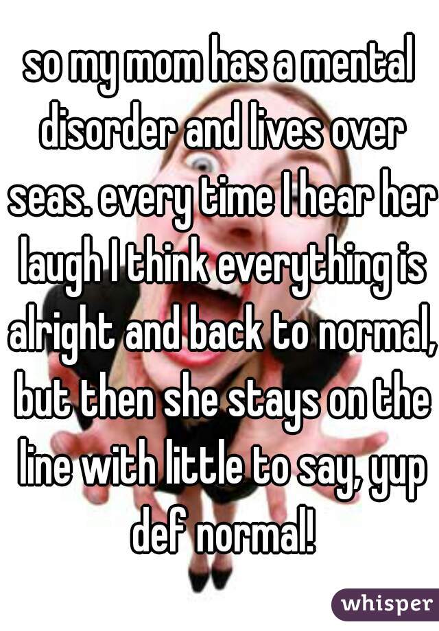 so my mom has a mental disorder and lives over seas. every time I hear her laugh I think everything is alright and back to normal, but then she stays on the line with little to say, yup def normal!