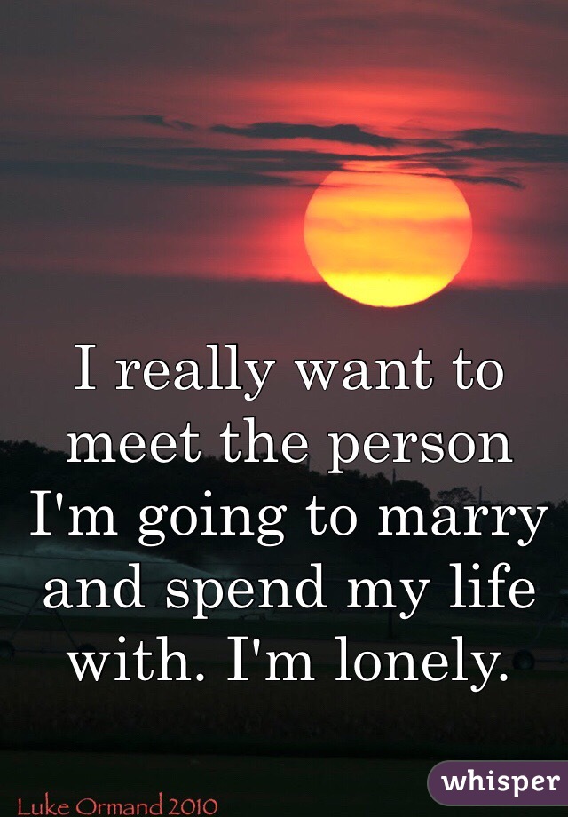 I really want to meet the person I'm going to marry and spend my life with. I'm lonely. 
