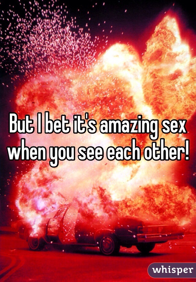 But I bet it's amazing sex when you see each other!