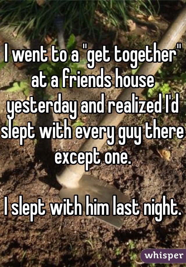 I went to a "get together" at a friends house yesterday and realized I'd slept with every guy there except one. 

I slept with him last night.