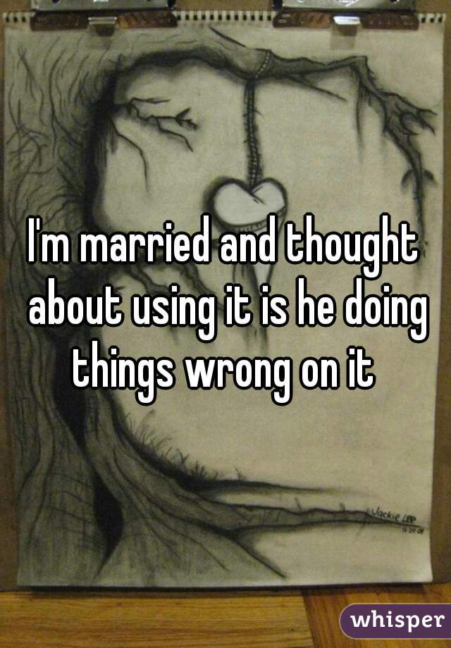 I'm married and thought about using it is he doing things wrong on it 