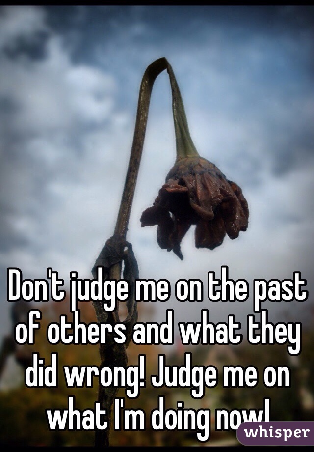 Don't judge me on the past of others and what they did wrong! Judge me on what I'm doing now!