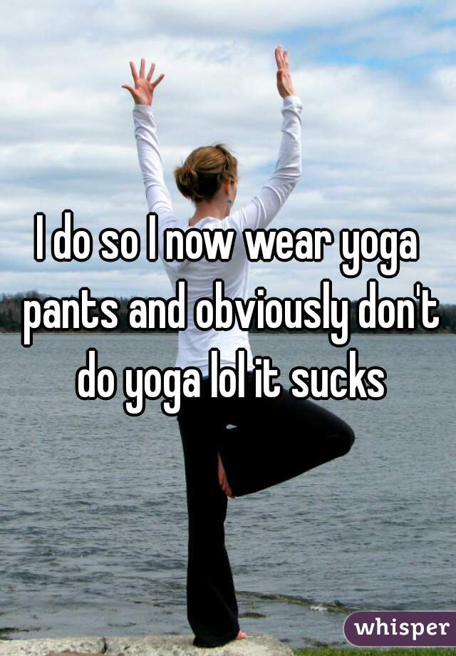 I do so I now wear yoga pants and obviously don't do yoga lol it sucks