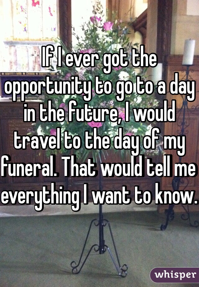 If I ever got the opportunity to go to a day in the future, I would travel to the day of my funeral. That would tell me everything I want to know. 