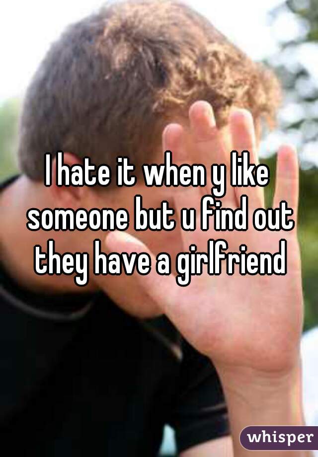 I hate it when y like someone but u find out they have a girlfriend