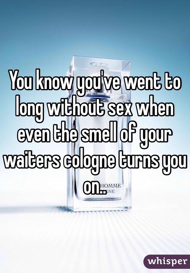 You know you've went to long without sex when even the smell of your waiters cologne turns you on..