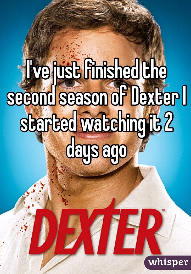 I've just finished the second season of Dexter I started watching it 2 days ago