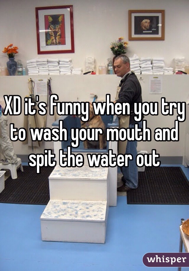 XD it's funny when you try to wash your mouth and spit the water out