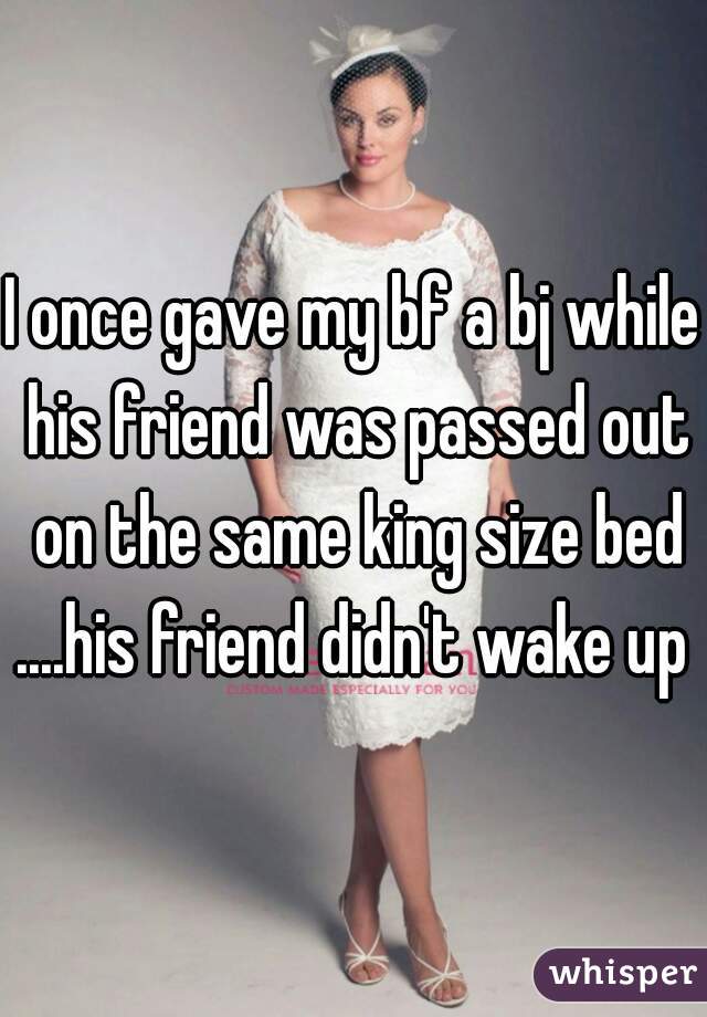 I once gave my bf a bj while his friend was passed out on the same king size bed ....his friend didn't wake up 