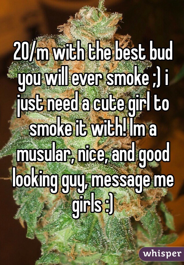 20/m with the best bud you will ever smoke ;) i just need a cute girl to smoke it with! Im a musular, nice, and good looking guy, message me girls :)