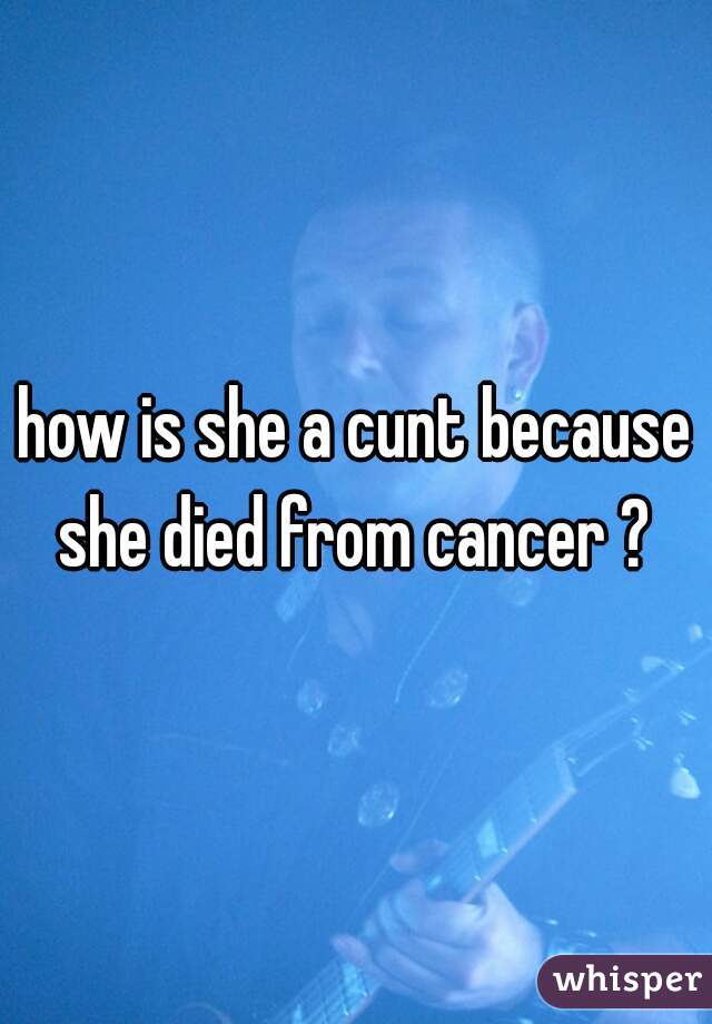 how is she a cunt because she died from cancer ? 