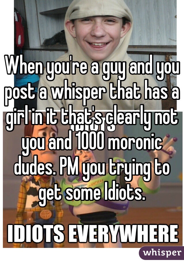 When you're a guy and you post a whisper that has a girl in it that's clearly not you and 1000 moronic dudes. PM you trying to get some Idiots. 