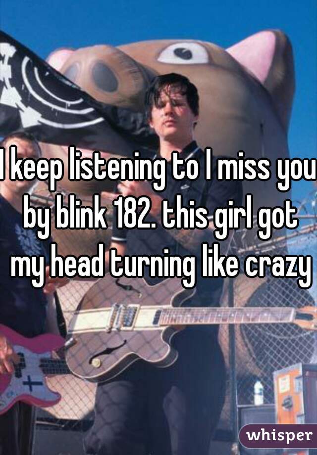 I keep listening to I miss you by blink 182. this girl got my head turning like crazy