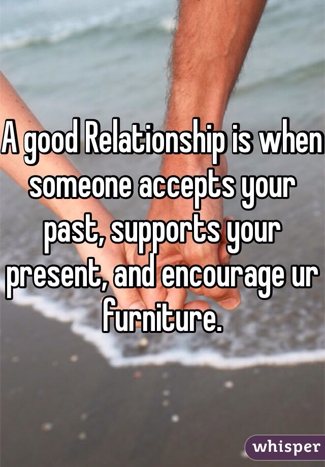 A good Relationship is when someone accepts your past, supports your present, and encourage ur furniture.