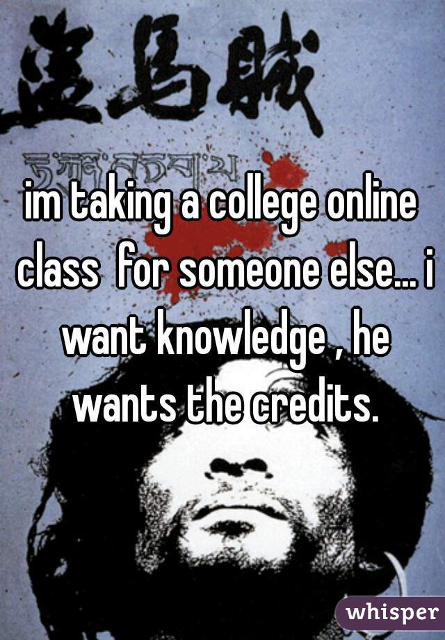 im taking a college online class  for someone else... i want knowledge , he wants the credits.