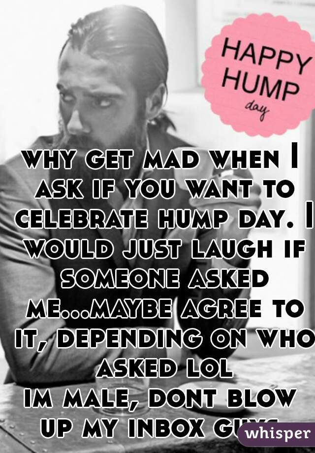 why get mad when I ask if you want to celebrate hump day. I would just laugh if someone asked me...maybe agree to it, depending on who asked lol
im male, dont blow up my inbox guys 
