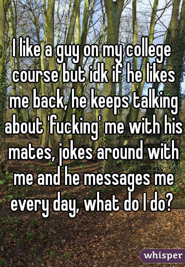 I like a guy on my college course but idk if he likes me back, he keeps talking about 'fucking' me with his mates, jokes around with me and he messages me every day, what do I do? 