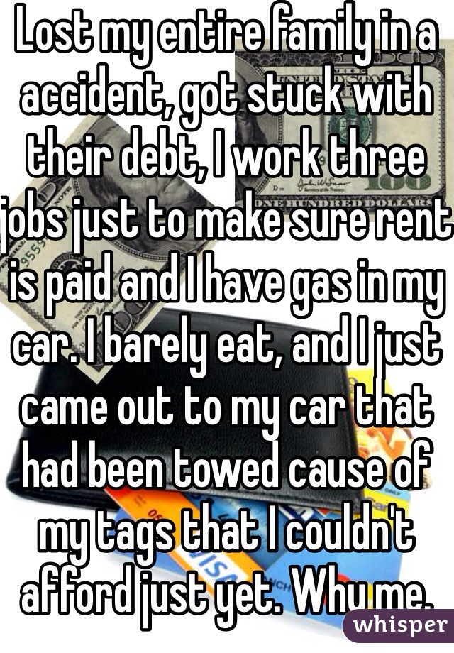 Lost my entire family in a accident, got stuck with their debt, I work three jobs just to make sure rent is paid and I have gas in my car. I barely eat, and I just came out to my car that had been towed cause of my tags that I couldn't afford just yet. Why me.