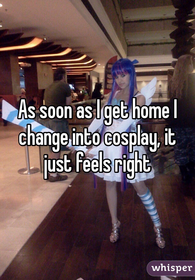 As soon as I get home I change into cosplay, it just feels right 