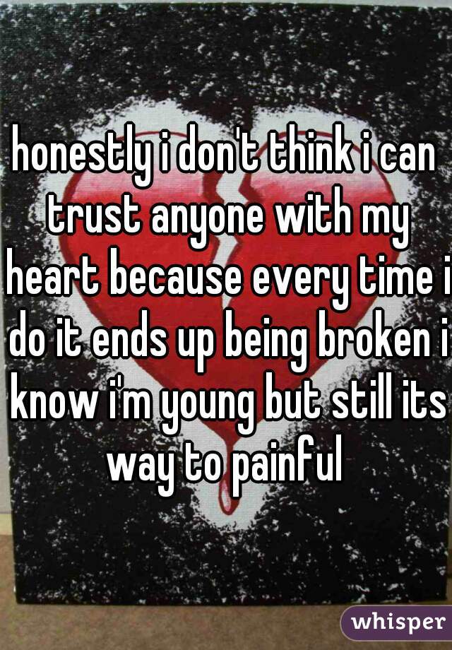 honestly i don't think i can trust anyone with my heart because every time i do it ends up being broken i know i'm young but still its way to painful 