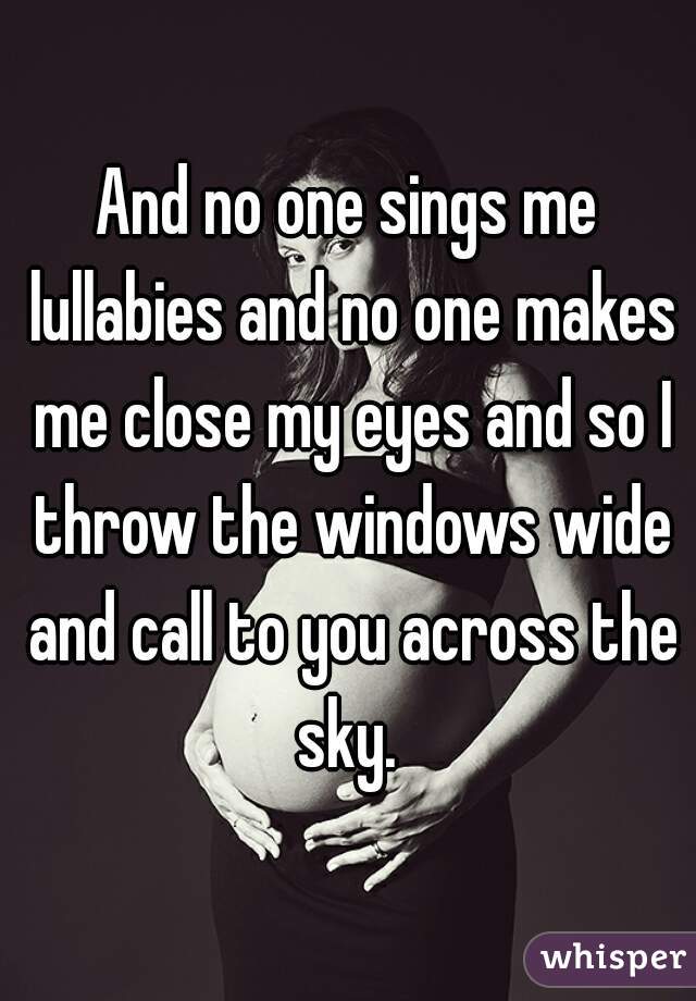 And no one sings me lullabies and no one makes me close my eyes and so I throw the windows wide and call to you across the sky. 