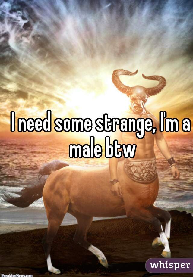 I need some strange, I'm a male btw