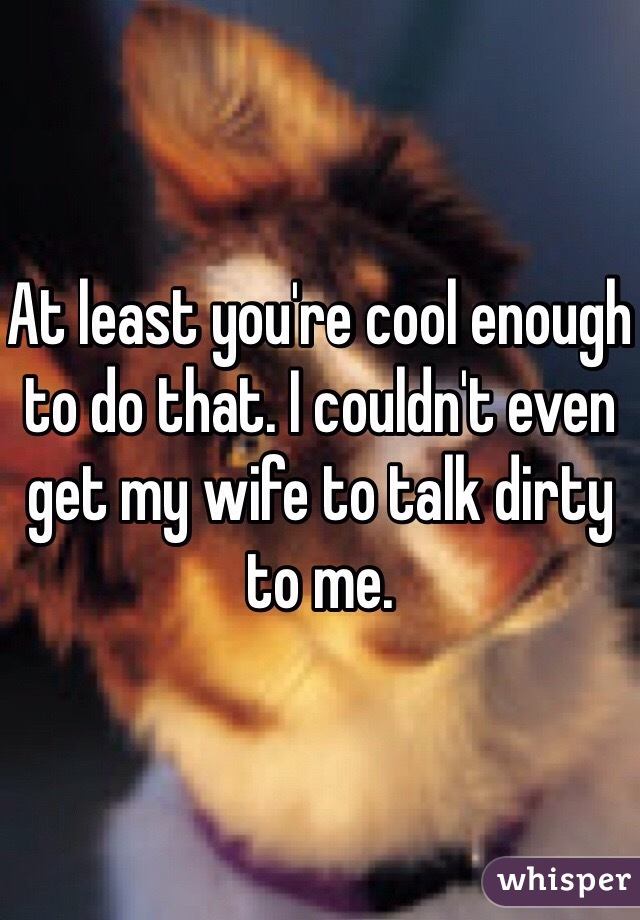 At least you're cool enough to do that. I couldn't even get my wife to talk dirty to me.  