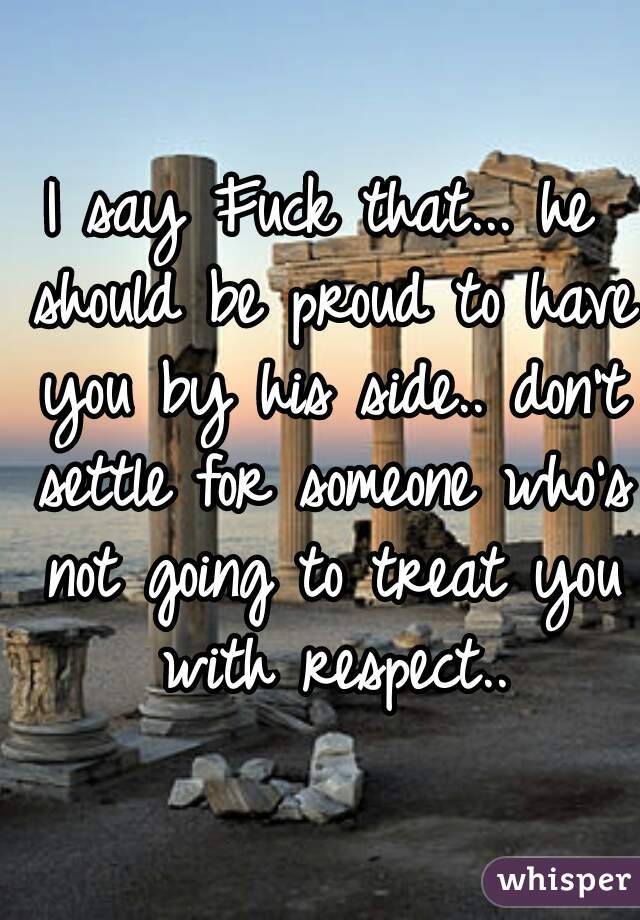 I say Fuck that... he should be proud to have you by his side.. don't settle for someone who's not going to treat you with respect..