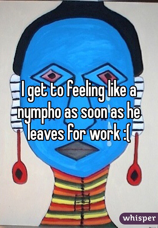 I get to feeling like a nympho as soon as he leaves for work :(