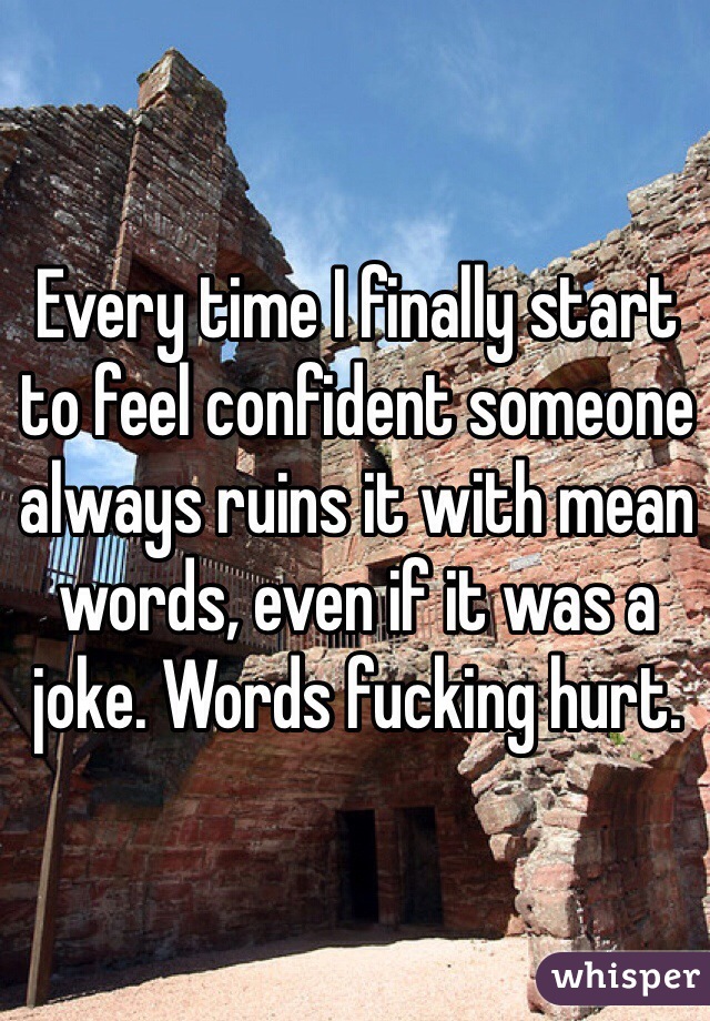 Every time I finally start to feel confident someone always ruins it with mean words, even if it was a joke. Words fucking hurt. 