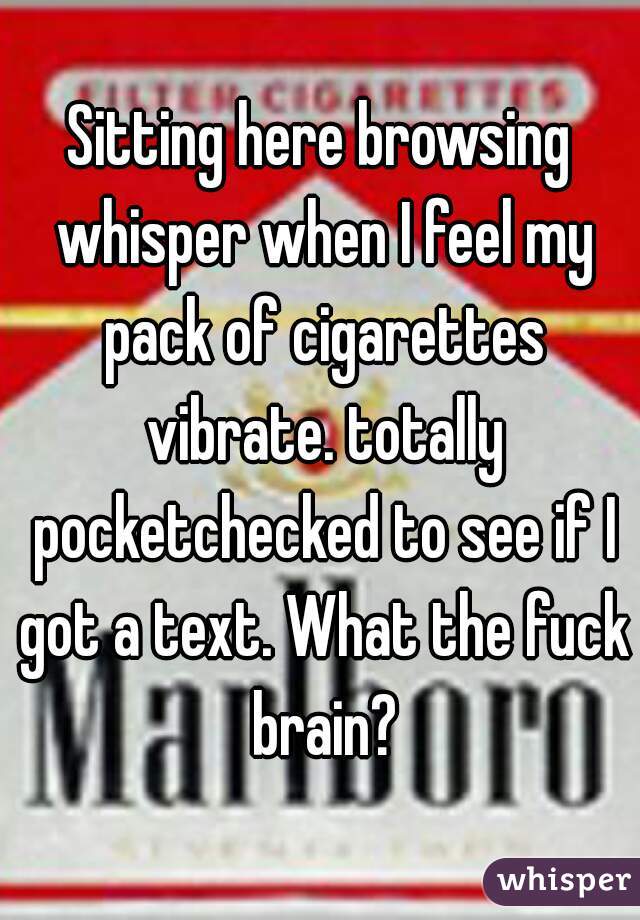 Sitting here browsing whisper when I feel my pack of cigarettes vibrate. totally pocketchecked to see if I got a text. What the fuck brain?