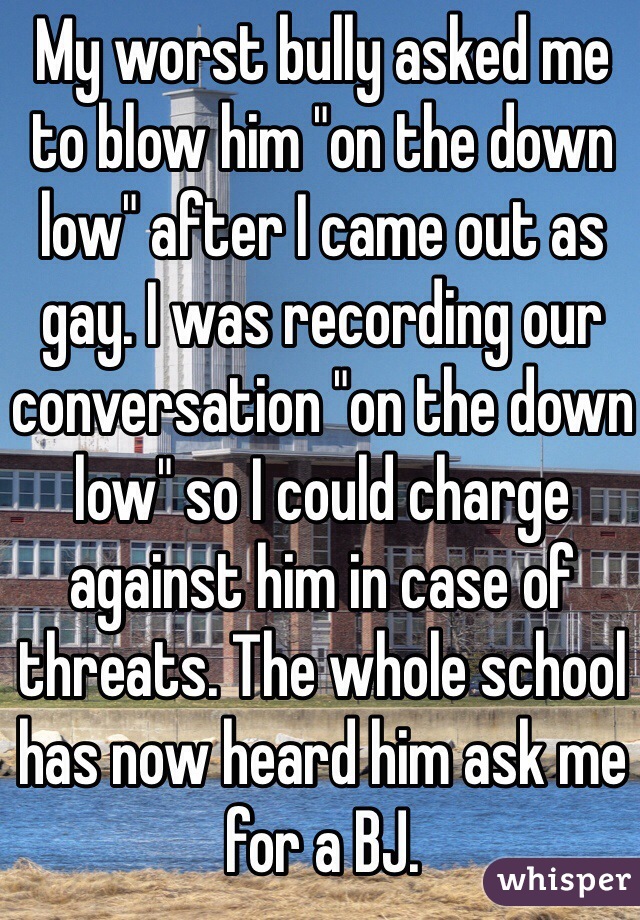 My worst bully asked me to blow him "on the down low" after I came out as gay. I was recording our conversation "on the down low" so I could charge against him in case of threats. The whole school has now heard him ask me for a BJ. 