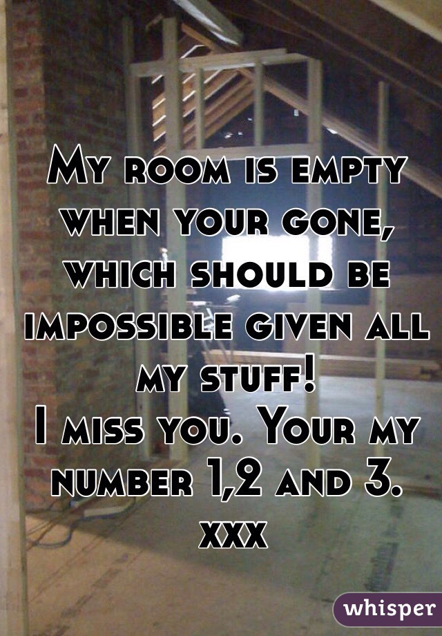 My room is empty when your gone, which should be impossible given all my stuff!
I miss you. Your my number 1,2 and 3.
 xxx