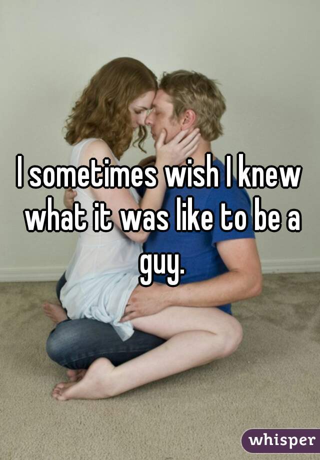 I sometimes wish I knew what it was like to be a guy.
