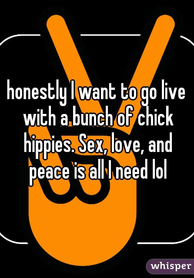 honestly I want to go live with a bunch of chick hippies. Sex, love, and peace is all I need lol