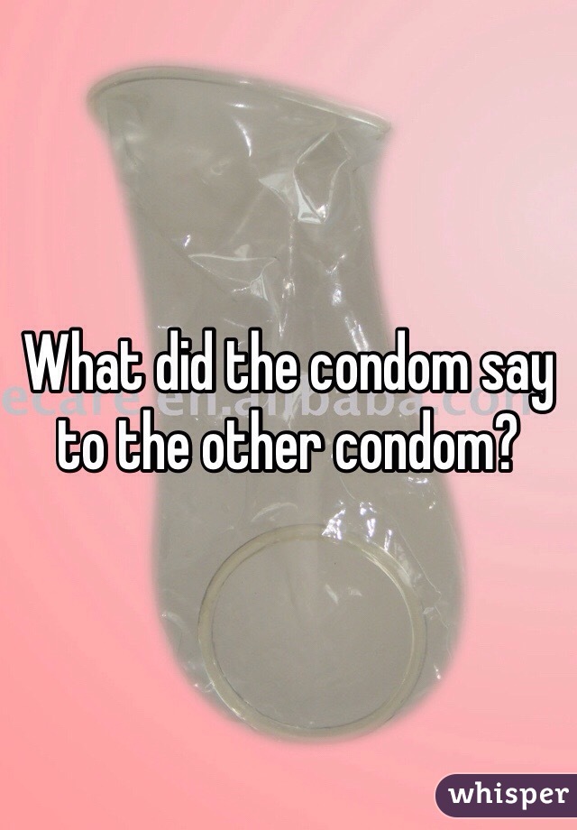 What did the condom say to the other condom? 