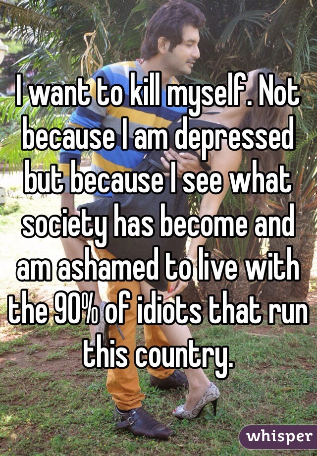 I want to kill myself. Not because I am depressed but because I see what society has become and am ashamed to live with the 90% of idiots that run this country. 