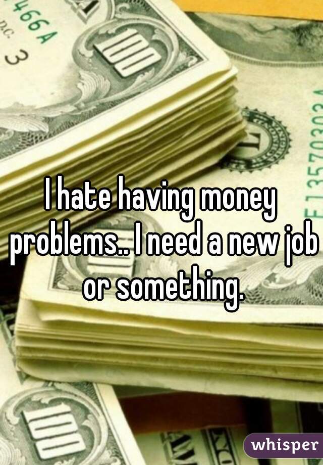 I hate having money problems.. I need a new job or something.